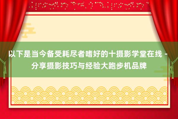 以下是当今备受耗尽者嗜好的十摄影学堂在线 - 分享摄影技巧与经验大跑步机品牌